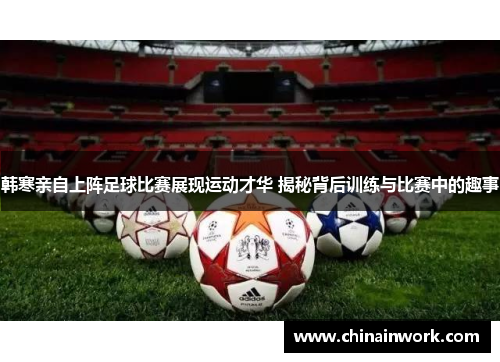 韩寒亲自上阵足球比赛展现运动才华 揭秘背后训练与比赛中的趣事